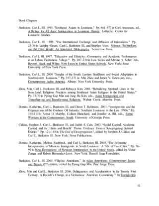 11
Book Chapters
Bankston, Carl L. III. 1995. "Southeast Asians in Louisiana." Pp. 661-677 in Carl Brasseaux, ed.,
A Refuge for All Ages: Immigration in Louisiana History, Lafayette: Center for
Louisiana Studies.
Bankston, Carl L. III. 1995. "The International Exchange and Diffusion of Innovations." Pp.
25-36 in Wesley Shrum, Carl L. Bankston III, and Stephen Voss. Science, Technology,
and the Third World: An Annotated Bibliography. Scarecrow Press.
Bankston, Carl L III. 1997. "Education and Ethnicity: Community and Academic Performance
in an Urban Vietnamese Village." Pp. 207-230 in Lois Weiss and Maxine S. Seller, eds.,
Beyond Black and White: New Faces in United States Schools, New York: State
University of New York Press.
Bankston, Carl L. III. 2000. “Sangha of the South: Laotian Buddhism and Social Adaptation in
Southwestern Louisiana.” Pp. 357-371 in Min Zhou and James V. Gatewood, eds.,
Contemporary Asian America. Albany: New York University Press.
Zhou, Min, Carl L. Bankston III, and Rebecca Kim. 2001. “Rebuilding Spiritual Lives in the
New Land: Religious Practices among Southeast Asian Refugees in the United States.”
Pp. 37-70 in Pyong Gap Min and Jung Ha Kim, eds., Asian Immigration and
Transplanting and Transforming Religions. Walnut Creek: Altamira Press.
Donato, Katharine, Carl L. Bankston III, and Dawn T. Robinson. 2001. “Immigration and the
Organization of the Onshore Oil Industry: Southern Louisiana in the Late 1990s.” Pp.
105-113 in Arthur D. Murphy, Colleen Blanchard, and Jennifer A. Hill, eds., Latino
Workers in the Contemporary South. University of Georgia Press.
Caldas, Stephen J., Carl L. Bankston III, and Judith S. Cain. 2003. “Social Capital, Academic
Capital, and the ‘Harm and Benefit’ Thesis: Evidence From a Desegregating School
District.” Pp. 121-148 in The End of Desegregation?, edited by Stephen J. Caldas and
Carl L. Bankston III. New York: Nova Publications.
Donato, Katharine, Melissa Stainbeck, and Carl L. Bankston III. 2005. “The Economic
Incorporation of Mexican Immigrants in South Louisiana: A Tale of Two Cities.” Pp. 76-
99 in New Destinations of Mexican Immigration in the United States, edited by Victor
Zuniga and Ruben Hernandez-Leon. New York: Russell Sage Foundation.
Bankston, Carl L. III. 2005. “Filipino Americans.” In Asian Americans: Contemporary Issues
and Trends (2nd edition), edited by Pyong Gap Min. Pine Forge Press.
.
Zhou, Min and Carl L. Bankston III. 2006. Delinquency and Acculturation in the Twenty First
Century: A Decade’s Change in a Vietnamese American Community.” In Immigration
 