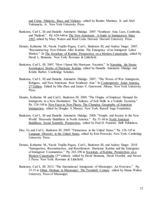 12
and Crime: Ethnicity, Race, and Violence, edited by Ramiro Martinez, Jr. and Abel
Valenzuela, Jr. New York University Press.
Bankston, Carl L. III and Danielle Antoinette Hidalgo. 2007. “Southeast Asia: Laos, Cambodia,
and Thailand.”. Pp. 624-640 in The New Americans: A Guide to Immigration Since
1965, edited by Mary Waters and Reed Ueda. Harvard: Harvard University Press.
Donato, Katherine M., Nicole Trujillo-Pagan, Carl L. Bankston III, and Audrey Singer. 2007.
“Reconstructing New Orleans After Katrina: The Emergence of an Immigrant Labor
Market.” In The Sociology of Katrina: Perspectives on a Modern Catastrophe, edited by
David L. Brunsma. New York: Rowman & Littlefield.
Bankston, Carl L. III. 2007. “How I Spent My Hurricane Vacation.” In Narrating the Storm:
Sociological Stories of Hurricane Katrina, edited by Danielle Antoinette Hidalgo and
Kristin Barber. Cambridge Scholars.
Bankston, Carl L. III and Danielle Antoinette Hidalgo. 2007.. “The Waves of War: Immigrants,
Refugees, and New Americans from Southeast Asia.” In Contemporary Asian America,
2nd Edition. Edited by Min Zhou and James V. Gatewood. Albany: New York University
Press
Donato, Katherine M. and Carl L. Bankston III. 2008. “The Origins of Employer Demand for
Immigrants in a New Destination: The Salience of Soft Skills in a Volatile Economy.”
Pp. 124-148 in New Faces in New Places: The Changing Geography of American
Immigration, edited by Douglas S. Massey. New York: Russell Sage Foundation.
Bankston, Carl L. III and Danielle Antoinette Hidalgo. 2008. “Temple and Society in the New
World: Theravada Buddhism in North America.” Pp. 51-86 in North American
Buddhism: Social Scientific Perspectives, edited by Paul D. Numrich. Brill Publishers.
Dao, Vy and Carl L. Bankston III. 2009. “Vietnamese in the United States.” Pp. 128-145 in
Language Diversity in the United States, edited by Kim Potowski. New York: Cambridge
University Press.
Donato, Katharine M., Nicole Trujillo-Pagan, Carl L. Bankston III, and Audrey Singer. 2010
“Immigration, Reconstruction, and Resettlement: Hurricane Katrina and the Emergence
of Immigrant Communities.” Pp. 265-290 in Sociology of Katrina: Perspectives on a
Modern Catastrophe (2nd edition), edited by David Brunsma, David Overfelt, and Steven
J. Picou. New York: Rowman & Littlefield.
Bankston, Carl L. III. 2012. “The International Immigrants of Mississippi: An Overview.” Pp.
15-31 in Ethnic Heritage in Mississippi: The Twentieth Century, edited by Shana Walton
University Press of Mississippi.
 