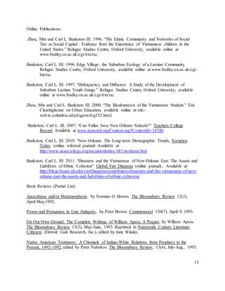 13
Online Publications:
Zhou, Min and Carl L. Bankston III. 1996. “The Ethnic Community and Networks of Social
Ties as Social Capital : Evidence from the Experience of Vietnamese children in the
United States.” Refugee Studies Centre, Oxford University, available online at
www.bodley.ox.ac.uk/cgi-bin/rsc.
Bankston, Carl L. III. 1996. Edge Village: the Suburban Ecology of a Laotian Community.
Refugee Studies Centre, Oxford University, available online at www.bodley.ox.ac.uk/cgi-
bin/rsc.
Bankston, Carl L. III. 1997. “Delinquency and Diffusion: A Study of the Development of
Suburban Laotian Youth Gangs.” Refugee Studies Centre, Oxford University, available
online at www.bodley.ox.ac.uk/cgi-bin/rsc.
Zhou, Min and Carl L. Bankston III. 2000. “The Biculturation of the Vietnamese Student.” Eric
Clearinghouse on Urban Education, available online at eric-
web.tc.columbia.edu/digests/dig152.html.
Bankston, Carl L. III. 2007. “Can Vallas Save New Orleans Schools?” Teachers College
Record. Available at www.tcrecord.org/Content.asp?ContentId=14740.
Bankston, Carl L. III. 2010. “New Orleans: The Long-term Demographic Trends, Sociation
Today (online refereed journal) Available at
http://www.ncsociology.org/sociationtoday/v81/norleans.htm
Bankston, Carl L. III. 2011. “Disasters and the Vietnamese of New Orleans East: The Assets and
Liabilities of Ethnic Cohesion” Global Viet Diaspora (online journal).. Available at
http://blogs.bauer.uh.edu/vietDiaspora/contributors/disasters-and-the-vietnamese-of-new-
orleans-east-the-assets-and-liabilities-of-ethnic-cohesion/
Book Reviews (Partial List)
Apocalypse and/or Metamorphosis, by Norman O. Brown. The Bloomsbury Review 12(3),
April-May,1992.
Power and Persuasion in Late Antiquity, by Peter Brown. Commonweal 120(7), April 9, 1993.
On Our Own Ground: The Complete Writings of William Apess: A Pequot, by William Apess.
The Bloomsbury Review 13(3), May-June, 1993. Reprinted in Nineteenth Century Literature
Criticism (Detroit: Gale Research, Inc.), edited by Jane Witalec.
Native American Testimony: A Chronicle of Indian-White Relations from Prophecy to the
Present, 1492-1992, edited by Peter Nabokov. The Bloomsbury Review, 13(4), July-Aug., 1993.
 