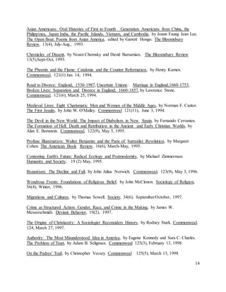 14
Asian Americans: Oral Histories of First to Fourth Generation Americans from China, the
Philippines, Japan India, the Pacific Islands, Vietnam, and Cambodia, by Joann Faung Jean Lee.
The Open Boat: Poems from Asian America, edited by Garrett Hongo. The Bloomsbury
Review, 13(4), July-Aug., 1993.
Chronicles of Dissent, by Noam Chomsky and David Barsamian. The Bloomsbury Review
13(5),Sept-Oct, 1993.
The Phoenix and the Flame: Catalonia and the Counter Reformation, by Henry Kamen.
Commonweal, 121(1) Jan. 14, 1994.
Road to Divorce: England, 1530-1987, Uncertain Unions: Marriage in England,1660-1753,
Broken Lives: Separation and Divorce in England, 1660-1857, by Lawrence Stone.
Commonweal, 121(6), March 25, 1994.
Medieval Lives: Eight Charismatic Men and Women of the Middle Ages, by Norman F. Cantor.
The First Jesuits, by John W. O'Malley. Commonweal 121(11), June 3, 1994.
The Devil in the New World: The Impact of Diabolism in New Spain, by Fernando Cervantes.
The Formation of Hell: Death and Retribution in the Ancient and Early Christian Worlds, by
Alan E. Bernstein. Commonweal, 122(9), May 5, 1995.
Profane Illumination: Walter Benjamin and the Paris of Surrealist Revolution, by Margaret
Cohen. The American Book Review, 16(6), March-May, 1995.
Contesting Earth's Future: Radical Ecology and Postmodernity, by Michael Zimmerman.
Humanity and Society, 19 (2) May, 1995.
Byzantium: The Decline and Fall, by John Julius Norwich. Commonweal, 123(9), May 3, 1996.
Wondrous Events: Foundations of Religious Belief, by John McClenon. Sociology of Religion,
56(4), Winter, 1996.
Migrations and Cultures, by Thomas Sowell. Society, 34(6), September/October, 1997.
Crime as Structured Action: Gender, Race, and Crime in the Making, by James W.
Messerschmidt. Deviant Behavior, 19(2), 1997.
The Origins of Christianity: A Sociologist Reconsiders History, by Rodney Stark. Commonweal,
124, March 27, 1997.
Authority: The Most Misunderstood Idea in America, by Eugene Kennedy and Sara C. Charles.
The Problem of Trust, by Adam B. Seligman. Commonweal 125(3), February 13, 1998.
On the Padres’ Trail, by Christopher Vecsey. Commonweal 125(5), March 13, 1998
 