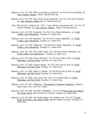 17
Bankston, Carl L. III. 1995. "Who are the Hmong Americans?" Pp. 81-89 in Irene Natividad, ed.,
Asian American Almanac. Detroit: Gale Research Inc.
Bankston, Carl L. III. 1995. "Who are the Laotian Americans?" Pp. 131-138 in Irene Natividad,
ed., Asian American Almanac.Detroit: Gale Research Inc.
Zhou, Min and Carl L. Bankston III. 1995. " Asian American Entrepreneurship." Pp. 511-528
in Irene Natividad, ed., Asian American Almanac. Detroit: Gale Research Inc.
Bankston, Carl L. III. 1999. “Cambodia.” Pp. 546-554 in Charles Bahmueller, ed., World
Conflicts and Confrontations. Pasadena, Ca.: Salem Press
Bankston, Carl L. III. 1999. “Indonesia.” Pp. 583-592 in Charles Bahmueller, ed., World
Conflicts and Confrontations. Pasadena, Ca.: Salem Press
Bankston, Carl L. III. 1999. “Philippines.” Pp. 640-650 in Charles Bahmueller, ed., World
Conflicts and Confrontations. Pasadena, Ca.: Salem Press
Bankston, Carl L. III. 1999. “The Pacific Islands.” Pp. 794-801 in Charles Bahmueller, ed.,
World Conflicts and Confrontations. Pasadena, Ca.: Salem Press.
Bankston, Carl L. III. 2000. “Gaston Bachelard.” Pp. 155-162 in John K. Roth, ed., World
Philosophers and Their Works. Pasadena, Ca.: Salem Press.
Bankston, Carl L. III. 2000. “Georges Bataille.” Pp. 192-198 in John K. Roth, ed., World
Philosophers and Their Works. Pasadena, Ca.: Salem Press.
Bankston, Carl L. III. 2000. “Daniel C. Dennett.” Pp. 458-464 in John K. Roth, ed., World
Philosophers and Their Works. Pasadena, Ca.: Salem Press.
Bankston, Carl L. III. 2000. “Arne Naess.” Pp. 1324-1331 in John K. Roth, ed., World
Philosophers and Their Works. Pasadena, Ca.: Salem Press.
Bankston, Carl L. III. 2001. “Philippines.” Encyclopedia of American Immigration, edited by
James Cimint. New York: M.E. Sharpe.
Bankston, Carl L. III. 2004. “The Birth of Buddhism.” Pp. 346-348 Great Events from History:
The Ancient World, edited by Mark W. Chavalas. Pasadena, Ca.: Salem Press.
Bankston, Carl L. III. 2004. “Tai Peoples Migrate into Southeast Asia.” Pp. 738-739 Great
Events from History: The Ancient World, edited by Mark W. Chavalas. Pasadena, Ca.:
Salem Press.
 