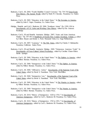 18
Bankston, Carl L. III. 2004. “Fourth Buddhist Council Convenes.” Pp. 739-742 Great Events
from History: The Ancient World, edited by Mark W. Chavalas. Pasadena, Ca.: Salem
Press.
Bankston, Carl L. III. 2005. “Education in the United States.” In The Seventies in America,
edited by John C. Super. Pasadena, Ca.: Salem Press.
Hidalgo, Danielle and Carl L. Bankston III. 2006. “Southeast Asians” Pp. 1299-1301 in
Encyclopedia of U.S. Labor and Working Class History, edited by Eric Arnesen.
Routledge
Bankston, Carl L. III and Danielle Antoinette Hidalgo. 2007. “Asian and Asian American
Studies.” Pp. 397-401 in Handbook of Twenty-First Century Sociology Volume 2, edited
by Clifton Bryant and Dennis L. Peck. Thousand Oaks, Ca.: Sage Publications.
Bankston, Carl L. III. 2007. “Louisiana.” In The Fifty States, edited by Charles F. Bahmueller.
Pasadena, California: Salem Press.
Bankston, Carl L. III and Danielle Antoinette Hidalgo. 2008. “Vietnamese American Youth.” In
Encyclopedia of Cross-Cultural School Psychology, edited by Caroline Clauss-Ehlers.
Berlin: Springer.
Bankston, Carl L. III. 2008. “Education in the United States.” In The Eighties in America, edited
by Milton Berman. Pasadena, Ca.: Salem Press.
Bankston, Carl L. III. 2008. “Immigration to the United States.” In The Eighties in America,
edited by Milton Berman. Pasadena, Ca.: Salem Press.
Bankston, Carl L. III. 2008. “Affirmative Action.” Encyclopedia of the Supreme Court of the
United States, edited by David S. Tanenhaus. New York: MacMillan.
Bankston, Carl L. III. 2008. “Immigration Law.” Encyclopedia of the Supreme Court of the
United States, edited by David S. Tanenhaus. New York: MacMillan.
Bankston, Carl L. III. 2009. “Education in the United States.” In The Nineties in America, edited
by Milton Berman. Pasadena, Ca.: Salem Press.
Bankston, Carl L. III. 2009. “Immigration to the United States.” In The Nineties in America,
edited by Milton Berman. Pasadena, Ca.: Salem Press.
Bankston, Carl L. III. 2010. “History of Immigration: 1620 to 1783./” In Encyclopedia of
American Immigration, edited by Carl L. Bankston III. Pasadena, Ca.: Salem Press.
Bankston, Carl L. III. 2010. “History of Immigration: 1783 to 1891./” In Encyclopedia of
American Immigration, edited by Carl L. Bankston III. Pasadena, Ca.: Salem Press
 
