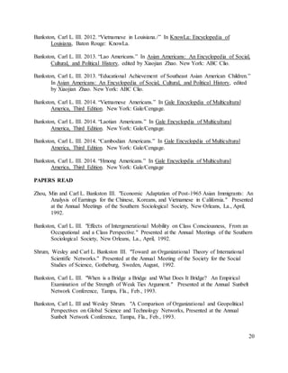 20
Bankston, Carl L. III. 2012. “Vietnamese in Louisiana./” In KnowLa: Encyclopedia of
Louisiana, Baton Rouge: KnowLa.
Bankston, Carl L. III. 2013. “Lao Americans.” In Asian Americans: An Encyclopedia of Social,
Cultural, and Political History, edited by Xiaojian Zhao. New York: ABC Clio.
Bankston, Carl L. III. 2013. “Educational Achievement of Southeast Asian American Children.”
In Asian Americans: An Encyclopedia of Social, Cultural, and Political History, edited
by Xiaojian Zhao. New York: ABC Clio.
Bankston, Carl L. III. 2014. “Vietnamese Americans.” In Gale Encyclopdia of Multicultural
America, Third Edition. New York: Gale/Cengage.
Bankston, Carl L. III. 2014. “Laotian Americans.” In Gale Encyclopdia of Multicultural
America, Third Edition. New York: Gale/Cengage.
Bankston, Carl L. III. 2014. “Cambodian Americans.” In Gale Encyclopdia of Multicultural
America, Third Edition. New York: Gale/Cengage.
Bankston, Carl L. III. 2014. “Hmong Americans.” In Gale Encyclopdia of Multicultural
America, Third Edition. New York: Gale/Cengage
PAPERS READ
Zhou, Min and Carl L. Bankston III. "Economic Adaptation of Post-1965 Asian Immigrants: An
Analysis of Earnings for the Chinese, Koreans, and Vietnamese in California." Presented
at the Annual Meetings of the Southern Sociological Society, New Orleans, La., April,
1992.
Bankston, Carl L. III. "Effects of Intergenerational Mobility on Class Consciousness, From an
Occupational and a Class Perspective." Presented at the Annual Meetings of the Southern
Sociological Society, New Orleans, La., April, 1992.
Shrum, Wesley and Carl L. Bankston III. "Toward an Organizational Theory of International
Scientific Networks." Presented at the Annual Meeting of the Society for the Social
Studies of Science, Gotheburg, Sweden, August, 1992.
Bankston, Carl L. III. "When is a Bridge a Bridge and What Does It Bridge? An Empirical
Examination of the Strength of Weak Ties Argument." Presented at the Annual Sunbelt
Network Conference, Tampa, Fla., Feb., 1993.
Bankston, Carl L. III and Wesley Shrum. "A Comparison of Organizational and Geopolitical
Perspectives on Global Science and Technology Networks, Presented at the Annual
Sunbelt Network Conference, Tampa, Fla., Feb., 1993.
 