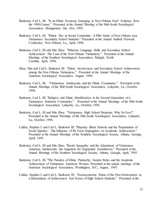 21
Bankston, Carl L. III. "Is an Ethnic Economy Emerging in New Orleans East? Evidence from
the 1990 Census." Presented at the Annual Meeting of the Mid-South Sociological
Association, Montgomery Ala., Oct., 1993.
Bankston, Carl L. III. "Ethnic Ties as Social Constraints: A Pilot Study of New Orleans area
Vietnamese Secondary School Students." Presented at the Annual Sunbelt Network
Conference, New Orleans, La., April, 1994.
Bankston, Carl L. III and Min Zhou. "Minority Language Skills and Secondary School
Achievement: The Case of the New Orleans Vietnamese." Presented at the Annual
Meetings of the Southern Sociological Association, Raleigh, North
Carolina, April, 1994.
Zhou, Min and Carl L. Bankston III. "Ethnic Involvement and Secondary School Achievement
among the New Orleans Vietnamese." Presented at the Annual Meetings of the
American Sociological Association. August, 1994.
Bankston, Carl L. III. "Vietnamese Adolescents and the Ethnic Community." Presented at the
Annual Meetings of the Mid-South Sociological Association, Lafayette, La., October,
1994.
Bankston, Carl L. III. "Religion and Ethnic Identification in the Second Generation of a
Vietnamese American Community." Presented at the Annual Meetings of the Mid-South
Sociological Association, Lafayette, La., October, 1994.
Bankston, Carl L. III and Min Zhou. "Vietnamese High School Dropouts: Why So Few?"
Presented at the Annual Meetings of the Mid-South Sociological Association, Lafayette,
La., October, 1994.
Caldas, Stephen J. and Carl L. Bankston III. "Majority Black Schools and the Perpetuation of
Social Injustice: The Influence of De Facto Segregation on Academic Achievement."
Presented at the Annual Meetings of the Southern Sociological Society, Atlanta, Georgia,
April, 1995.
Bankston, Carl L. III and Min Zhou. "Racial Inequality and the Adjustment of Vietnamese
American Adolescents: the Argument for Segmented Assimilation." Presented at the
Annual Meetings of the Southern Sociological Society, Atlanta, Georgia, April, 1995.
Bankston, Carl L. III. "The Paradox of Ethnic Patriarchy: Gender Roles and the Academic
Achievement of Vietnamese American Women. Presented at the annual meetings of the
American Sociological Association, Washington, D.C., August, 1995.
Caldas, Stephen J. and Carl L. Bankston III. "Socioeconomic Status of the Peer Environment as
a Determinant of Achievement Test Scores of High School Students." Presented at the
 