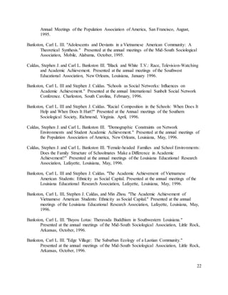 22
Annual Meetings of the Population Association of America, San Francisco, August,
1995.
Bankston, Carl L. III. "Adolescents and Deviants in a Vietnamese American Community: A
Theoretical Synthesis." Presented at the annual meetings of the Mid-South Sociological
Association, Mobile, Alabama, October, 1995.
Caldas, Stephen J. and Carl L. Bankston III. "Black and White T.V.: Race, Television-Watching
and Academic Achievement. Presented at the annual meetings of the Southwest
Educational Association, New Orleans, Louisiana, January 1996.
Bankston, Carl L. III and Stephen J. Caldas. "Schools as Social Networks: Influences on
Academic Achievement." Presented at the annual International Sunbelt Social Network
Conference. Charleston, South Carolina, February, 1996.
Bankston, Carl L. III and Stephen J. Caldas. "Racial Composition in the Schools: When Does It
Help and When Does It Hurt?" Presented at the Annual meetings of the Southern
Sociological Society, Richmond, Virginia. April, 1996.
Caldas, Stephen J. and Carl L. Bankston III. "Demographic Constraints on Network
Environments and Student Academic Achievement." Presented at the annual meetings of
the Population Association of America, New Orleans, Louisiana, May, 1996.
Caldas, Stephen J. and Carl L. Bankston III. "Female-headed Families and School Environments:
Does the Family Structure of Schoolmates Make a Difference in Academic
Achievement?" Presented at the annual meetings of the Louisiana Educational Research
Association, Lafayette, Louisiana, May, 1996.
Bankston, Carl L. III and Stephen J. Caldas. "The Academic Achievement of Vietnamese
American Students: Ethnicity as Social Capital. Presented at the annual meetings of the
Louisiana Educational Research Association, Lafayette, Louisiana, May, 1996.
Bankston, Carl L. III, Stephen J. Caldas, and Min Zhou. "The Academic Achievement of
Vietnamese American Students: Ethnicity as Social Capital." Presented at the annual
meetings of the Louisiana Educational Research Association, Lafayette, Louisiana, May,
1996.
Bankston, Carl L. III. "Bayou Lotus: Theravada Buddhism in Southwestern Louisiana."
Presented at the annual meetings of the Mid-South Sociological Association, Little Rock,
Arkansas, October, 1996.
Bankston, Carl L. III. "Edge Village: The Suburban Ecology of a Laotian Community."
Presented at the annual meetings of the Mid-South Sociological Association, Little Rock,
Arkansas, October, 1996.
 