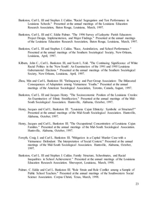 23
Bankston, Carl L. III and Stephen J. Caldas. "Racial Segregation and Test Performance in
Louisiana Schools." Presented at the annual meetings of the Louisiana Education
Research Association, Baton Rouge, Louisiana, March, 1997.
Bankston, Carl L. III and C. Eddie Palmer. "The 1996 Survey of Lafayette Parish Educators:
Project Design, Implementation, and Major Findings." Presented at the annual meetings
of the Louisiana Education Research Association, Baton Rouge, Louisiana, March, 1997.
Bankston, Carl L. III and Stephen J. Caldas. "Race, Assimilation, and School Performance."
Presented at the annual meetings of the Southern Sociological Society, New Orleans,
Louisiana, April, 1997.
Kilburn, John C., Carl L. Bankston III, and Scott L. Feld. "The Continuing Significance of White
Racial Politics in the 'New South': An Examination of the 1991 and 1995 Louisiana
Gubernatorial Elections." Presented at the annual meetings of the Southern Sociological
Society, New Orleans, Louisiana, April, 1997.
Zhou, Min and Carl L. Bankston III. "Delinquency and Peer Group Association: The Bifurcated
Consequences of Adaptation among Vietnamese Youths." Presented at the annual
meetings of the American Sociological Association, Toronto, Canada, August, 1997.
Bankston, Carl L. III and Jacques Henry. "The Socioeconomic Position of the Louisiana Creoles:
An Examination of Ethnic Stratification." Presented at the annual meetings of the Mid-
South Sociological Association. Huntsville, Alabama, October, 1997.
Henry, Jacques and Carl L. Bankston III. "Louisiana Cajun Ethnicity: Symbolic or Structural?"
Presented at the annual meetings of the Mid-South Sociological Association. Huntsville,
Alabama, October, 1997.
Henry, Jacques and Carl L. Bankston III. "The Occupational Concentration of Louisiana Cajun
Families." Presented at the annual meetings of the Mid-South Sociological Association.
Huntsville, Alabama, October, 1997.
Forsyth, Craig J. and Carl L. Bankston III. "Mitigation in a Capital Murder Case with a
Vietnamese Defendant: The Interpretation of Social Context." Presented at the annual
meetings of the Mid-South Sociological Association. Huntsville, Alabama, October,
1997.
Bankston, Carl L. III and Stephen J. Caldas. Family Structure, Schoolmates, and Racial
Inequalities in School Achievement.” Presented at the annual meetings of the Louisiana
Education Research Association. Shreveport, Louisiana, March, 1998.
Palmer, C. Eddie and Carl L. Bankston III. "Role Strain and Role Conflict among a Sample of
Public School Teachers." Presented at the annual meetings of the Southwestern Social
Science Association. Corpus Christi, Texas, March, 1998.
 