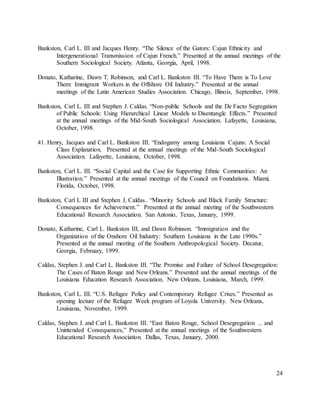 24
Bankston, Carl L. III and Jacques Henry. “The Silence of the Gators: Cajun Ethnicity and
Intergenerational Transmission of Cajun French.” Presented at the annual meetings of the
Southern Sociological Society. Atlanta, Georgia, April, 1998.
Donato, Katharine, Dawn T. Robinson, and Carl L. Bankston III. “To Have Them is To Love
Them: Immigrant Workers in the Offshore Oil Industry.” Presented at the annual
meetings of the Latin American Studies Association. Chicago, Illinois, September, 1998.
Bankston, Carl L. III and Stephen J. Caldas. “Non-public Schools and the De Facto Segregation
of Public Schools: Using Hierarchical Linear Models to Disentangle Effects.” Presented
at the annual meetings of the Mid-South Sociological Association. Lafayette, Louisiana,
October, 1998.
41. Henry, Jacques and Carl L. Bankston III. “Endogamy among Louisiana Cajuns: A Social
Class Explanation. Presented at the annual meetings of the Mid-South Sociological
Association. Lafayette, Louisiana, October, 1998.
Bankston, Carl L. III. “Social Capital and the Case for Supporting Ethnic Communities: An
Illustration.” Presented at the annual meetings of the Council on Foundations. Miami,
Florida, October, 1998.
Bankston, Carl L III and Stephen J, Caldas.. “Minority Schools and Black Family Structure:
Consequences for Achievement.” Presented at the annual meeting of the Southwestern
Educational Research Association. San Antonio, Texas, January, 1999.
Donato, Katharine, Carl L. Bankston III, and Dawn Robinson. “Immigration and the
Organization of the Onshore Oil Industry: Southern Louisiana in the Late 1990s.”
Presented at the annual meeting of the Southern Anthropological Society. Decatur,
Georgia, February, 1999.
Caldas, Stephen J. and Carl L. Bankston III. “The Promise and Failure of School Desegregation:
The Cases of Baton Rouge and New Orleans.” Presented and the annual meetings of the
Louisiana Education Research Association. New Orleans, Louisiana, March, 1999.
Bankston, Carl L. III. “U.S. Refugee Policy and Contemporary Refugee Crises.” Presented as
opening lecture of the Refugee Week program of Loyola University. New Orleans,
Louisiana, November, 1999.
Caldas, Stephen J. and Carl L. Bankston III. “East Baton Rouge, School Desegregation ... and
Unintended Consequences,” Presented at the annual meetings of the Southwestern
Educational Research Association. Dallas, Texas, January, 2000.
 