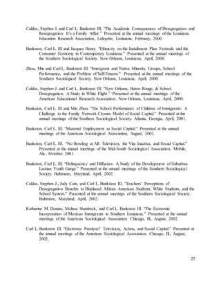 25
Caldas, Stephen J. and Carl L. Bankston III. “The Academic Consequences of Desegregation and
Resegregation: It’s a Family Affair.” Presented at the annual meetings of the Louisiana
Education Research Association, Lafayette, Louisiana, February, 2000.
Bankston, Carl L. III and Jacques Henry. “Ethnicity on the Installment Plan: Festivals and the
Consumer Economy in Contemporary Louisiana.” Presented at the annual meetings of
the Southern Sociological Society. New Orleans, Louisiana, April, 2000.
Zhou, Min and Carl L. Bankston III. “Immigrant and Native Minority Groups, School
Performance, and the Problem of Self-Esteem.” Presented at the annual meetings of the
Southern Sociological Society. New Orleans, Louisiana, April, 2000.
Caldas, Stephen J. and Carl L. Bankston III. “New Orleans, Baton Rouge, & School
Desegregation: A Study in White Flight.” Presented at the annual meetings of the
American Educational Research Association. New Orleans, Louisiana, April, 2000.
Bankston, Carl L. III and Min Zhou. “The School Performance of Children of Immigrants: A
Challenge to the Family Network Closure Model of Social Capital.” Presented at the
annual meetings of the Southern Sociological Society. Atlanta, Georgia, April, 2001.
Bankston, Carl L. III. “Maternal Employment as Social Capital.” Presented at the annual
meetings of the American Sociological Association, August, 2001.
Bankston, Carl L. III. “No Bowling at All: Television, the Vita Inactiva, and Social Capital.”
Presented at the annual meetings of the Mid-South Sociological Association. Mobile,
Ala., October, 2001.
Bankston, Carl L. III. “Delinquency and Diffusion: A Study of the Development of Suburban
Laotian Youth Gangs.” Presented at the annual meetings of the Southern Sociological
Society. Baltimore, Maryland, April, 2002.
Caldas, Stephen J., Judy Cain, and Carl L. Bankston III. “Teachers’ Perceptions of
Desegregation Benefits to Displaced African American Students, White Students, and the
School System.” Presented at the annual meetings of the Southern Sociological Society.
Baltimore, Maryland, April, 2002.
Katharine M. Donato, Melissa Stainbeck, and Carl L. Bankston III. “The Economic
Incorporation of Mexican Immigrants in Southern Louisiana.” Presented at the annual
meetings of the American Sociological Association. Chicago, Ill., August, 2002.
Carl L. Bankston III. “Electronic Paralysis? Television, Action, and Social Capital.” Presented at
the annual meetings of the American Sociological Association. Chicago, Ill., August,
2002.
 
