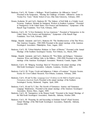 26
Bankston, Carl L. III. “Grutter v. Bollinger: Weak Foundations for Affirmative Action?”
Presented at the Symposium, “Meeting the Challenge of Grutter: Affirmative Action in
Twenty-Five Years.” Moritz School of Law, Ohio State University, February, 2005.
Donato, Katharine M. and Carl L. Bankston III. “The Salience of Soft Skills in a Volatile Local
Economy: Employer Demand for Immigrant Workers in Southern Louisiana.” Presented
at “Immigration in the United States: New Sources and Destinations,” Symposium of the
Russell Sage Foundation. New York, February, 2005.
Bankston, Carl L. III. “A New Destination for Lao Americans.” Presented at “Immigration in the
United States: New Sources and Destinations,” Symposium of the Russell Sage
Foundation. New York, February, 2005.
Hidalgo, Danielle Antoinette and Carl L. Bankston III. “The Demilitarization of the Thai Wives:
Thai American Exogamy, 1980-2000. Presented at the annual meetings of the American
Sociological Association. Philadelphia, Penn., August, 2005.
Bankston, Carl L. III. “Urban-Suburban Relations in Times of Disaster.” Presented at the Annual
Meetings of the Southern Sociological Society. New Orleans, La., March, 2006
Hidalgo, Danielle Antoinette and Carl L. Bankston III. “War Brides and Refugees: Vietnamese
American Wives and Shifting Links to the Military., 1980-2000. Presented at the annual
meetings of the American Sociological Association. Montreal, Canada, August, 2006.
Bankston, Carl L. III. “Bringing Sociology Back In.” Presented at the annual meetings of the
Mid-South Sociological Association. Lafayette, Louisiana, October, 2006.
Bankston, Carl Ll. III. “Cajun, Creole and Indigenous Cultures of Louisiana.” Keynote Session.
Society for Cross-Cultural Research, New Orleans, Louisiana, February, 2008.
Bankston, Carl L. III and Vy Dao. Language Loss? Evidence on the Shift to English among
Vietnamese American Youth, Presented at the annual meetings of the Southern
Sociological Society, Richmond, Virginia, April, 2008.
Bankston, Carl L. III and Vy T. Dao. The Growth of Vietnamese America and Vietnamese
Language Maintenance, Presented at the annual meetings of the American Sociological
Association, Boston, Mass., August, 2008.
Bankston, Carl L. III. “Immigration in the Deepest South.” Presented at the Annual Meetings of
the Mid-South Sociological Association, Huntsville, Alabama, October 2008.
Bankston, Carl L. III. “Preparing for and Succeeding in Graduate School” (Panel Session).
Annual Meetings of the Mid-South Sociological Association, Huntsville, Alabama,
October 2008.
 
