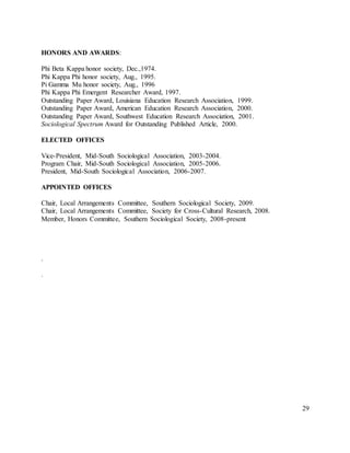 29
HONORS AND AWARDS:
Phi Beta Kappa honor society, Dec.,1974.
Phi Kappa Phi honor society, Aug., 1995.
Pi Gamma Mu honor society, Aug., 1996
Phi Kappa Phi Emergent Researcher Award, 1997.
Outstanding Paper Award, Louisiana Education Research Association, 1999.
Outstanding Paper Award, American Education Research Association, 2000.
Outstanding Paper Award, Southwest Education Research Association, 2001.
Sociological Spectrum Award for Outstanding Published Article, 2000.
ELECTED OFFICES
Vice-President, Mid-South Sociological Association, 2003-2004.
Program Chair, Mid-South Sociological Association, 2005-2006.
President, Mid-South Sociological Association, 2006-2007.
APPOINTED OFFICES
Chair, Local Arrangements Committee, Southern Sociological Society, 2009.
Chair, Local Arrangements Committee, Society for Cross-Cultural Research, 2008.
Member, Honors Committee, Southern Sociological Society, 2008-present
.
.
 