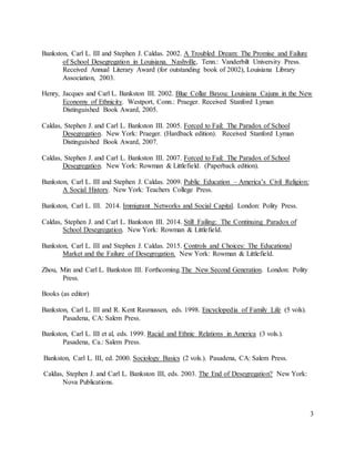 3
Bankston, Carl L. III and Stephen J. Caldas. 2002. A Troubled Dream: The Promise and Failure
of School Desegregation in Louisiana. Nashville, Tenn.: Vanderbilt University Press.
Received Annual Literary Award (for outstanding book of 2002), Louisiana Library
Association, 2003.
Henry, Jacques and Carl L. Bankston III. 2002. Blue Collar Bayou: Louisiana Cajuns in the New
Economy of Ethnicity. Westport, Conn.: Praeger. Received Stanford Lyman
Distinguished Book Award, 2005.
Caldas, Stephen J. and Carl L. Bankston III. 2005. Forced to Fail: The Paradox of School
Desegregation. New York: Praeger. (Hardback edition). Received Stanford Lyman
Distinguished Book Award, 2007.
Caldas, Stephen J. and Carl L. Bankston III. 2007. Forced to Fail: The Paradox of School
Desegregation. New York: Rowman & Littlefield. (Paperback edition).
Bankston, Carl L. III and Stephen J. Caldas. 2009. Public Education – America’s Civil Religion:
A Social History. New York: Teachers College Press.
Bankston, Carl L. III. 2014. Immigrant Networks and Social Capital. London: Polity Press.
Caldas, Stephen J. and Carl L. Bankston III. 2014. Still Failing: The Continuing Paradox of
School Desegregation. New York: Rowman & Littlefield.
Bankston, Carl L. III and Stephen J. Caldas. 2015. Controls and Choices: The Educational
Market and the Failure of Desegregation. New York: Rowman & Littlefield.
Zhou, Min and Carl L. Bankston III. Forthcoming.The New Second Generation. London: Polity
Press.
Books (as editor)
Bankston, Carl L. III and R. Kent Rasmussen, eds. 1998. Encyclopedia of Family Life (5 vols).
Pasadena, CA: Salem Press.
Bankston, Carl L. III et al, eds. 1999. Racial and Ethnic Relations in America (3 vols.).
Pasadena, Ca.: Salem Press.
Bankston, Carl L. III, ed. 2000. Sociology Basics (2 vols.). Pasadena, CA: Salem Press.
Caldas, Stephen J. and Carl L. Bankston III, eds. 2003. The End of Desegregation? New York:
Nova Publications.
 