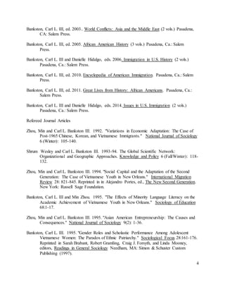 4
Bankston, Carl L. III, ed. 2003.. World Conflicts: Asia and the Middle East (2 vols.) Pasadena,
CA: Salem Press.
Bankston, Carl L. III, ed. 2005. African American History (3 vols.) Pasadena, Ca.: Salem
Press.
Bankston, Carl L. III and Danielle Hidalgo, eds. 2006. Immigration in U.S. History (2 vols.)
Pasadena, Ca.: Salem Press.
Bankston, Carl L. III, ed. 2010. Encyclopedia of American Immigration. Pasadena, Ca.: Salem
Press.
Bankston, Carl L. III, ed. 2011. Great Lives from History: African Americans. Pasadena, Ca.:
Salem Press.
Bankston, Carl L. III and Danielle Hidalgo, eds. 2014. Issues in U.S. Immigration (2 vols.)
Pasadena, Ca.: Salem Press.
Refereed Journal Articles
Zhou, Min and Carl L. Bankston III. 1992. "Variations in Economic Adaptation: The Case of
Post-1965 Chinese, Korean, and Vietnamese Immigrants." National Journal of Sociology
6 (Winter): 105-140.
Shrum Wesley and Carl L. Bankston III. 1993-94. The Global Scientific Network:
Organizational and Geographic Approaches. Knowledge and Policy 6 (Fall/Winter): 118-
132.
Zhou, Min and Carl L. Bankston III. 1994. "Social Capital and the Adaptation of the Second
Generation: The Case of Vietnamese Youth in New Orleans." International Migration
Review 28: 821-845. Reprinted in in Alejandro Portes, ed., The New Second Generation.
New York: Russell Sage Foundation.
Bankston, Carl L. III and Min Zhou. 1995. "The Effects of Minority Language Literacy on the
Academic Achievement of Vietnamese Youth in New Orleans." Sociology of Education
68:1-17.
Zhou, Min and Carl L. Bankston III. 1995. "Asian American Entrepreneurship: The Causes and
Consequences." National Journal of Sociology 9(2): 1-36.
Bankston, Carl L. III. 1995. "Gender Roles and Scholastic Performance Among Adolescent
Vietnamese Women: The Paradox of Ethnic Patriarchy." Sociological Focus 28:161-176.
Reprinted in Sarah Brabant, Robert Gramling, Craig J. Forsyth, and Linda Mooney,
editors, Readings in General Sociology Needham, MA: Simon & Schuster Custom
Publishing (1997).
 