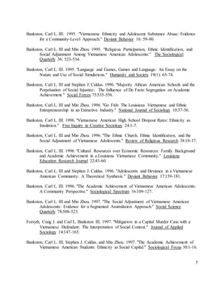 5
Bankston, Carl L. III. 1995. "Vietnamese Ethnicity and Adolescent Substance Abuse: Evidence
for a Community-Level Approach." Deviant Behavior 16: 59-80.
Bankston, Carl L. III and Min Zhou. 1995. "Religious Participation, Ethnic Identification, and
Social Adjustment Among Vietnamese American Adolescents." The Sociological
Quarterly 36: 523-534.
Bankston, Carl L. III. 1995. "Language and Games, Games and Language: An Essay on the
Nature and Use of Social Simulations." Humanity and Society 19(1): 65-74.
Bankston, Carl L. III and Stephen J. Caldas. 1996. "Majority African American Schools and the
Perpetuation of Social Injustice: The Influence of De Facto Segregation on Academic
Achievement." Social Forces 75:535-556.
Bankston, Carl L. III and Min Zhou. 1996. "Go Fish: The Louisiana Vietnamese and Ethnic
Entrepreneurship in an Extractive Industry." National Journal of Sociology 10:37-56.
Bankston, Carl L. III. 1996. "Vietnamese American High School Dropout Rates: Ethnicity as
Insulation." Free Inquiry in Creative Sociology 24:1-7.
Bankston, Carl L. III and Min Zhou. 1996. "The Ethnic Church, Ethnic Identification, and the
Social Adjustment of Vietnamese Adolescents." Review of Religious Research 38:18-37.
Bankston, Carl L. III. 1996. "Cultural Resources over Economic Resources: Family Background
and Academic Achievement in a Louisiana Vietnamese Community." Louisiana
Education Research Journal 22:43-60.
Bankston, Carl L. III and Stephen J. Caldas. 1996. "Adolescents and Deviance in a Vietnamese
American Community: A Theoretical Synthesis." Deviant Behavior 17:159-181.
Bankston, Carl L. III. 1996. "The Academic Achievement of Vietnamese American Adolescents:
A Community Perspective." Sociological Spectrum 16:109-127.
Bankston, Carl L. III and Min Zhou. 1997. "The Social Adjustment of Vietnamese American
Adolescents: Evidence for a Segmented Assimilation Approach." Social Science
Quarterly 78:508-523.
Forsyth, Craig J. and Carl L. Bankston III. 1997. "Mitigation in a Capital Murder Case with a
Vietnamese Defendant: The Interpretation of Social Context." Journal of Applied
Sociology 14:147-165.
Bankston, Carl L. III, Stephen J. Caldas, and Min Zhou. 1997. "The Academic Achievement of
Vietnamese American Students: Ethnicity as Social Capital." Sociological Focus 30:1-16.
 