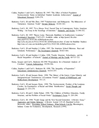6
Caldas, Stephen J. and Carl L. Bankston III. 1997. "The Effect of School Population
Socioeconomic Status on Individual Student Academic Achievement." Journal of
Educational Research 5:269-278.
Bankston, Carl L. III and Min Zhou. 1997 "Valedictorians and Delinquents: The Bifurcation of
Vietnamese American Youth." Deviant Behavior 18:343-363.
Bankston, Carl L. III. 1997. "'It is Always Now': Sacred Time in Contemporary Native American
Writing - An Essay in the Sociology of Literature." Humanity and Society 21:340-352.
Bankston, Carl L. III. 1997. "Bayou Lotus: Theravada Buddhism in Southwestern Louisiana."
Sociological Spectrum 17:453-472. Available online at http://pears2.lib.ohio-
state.edu/FULLTEXT/JR-ADM/bankston.htm
http://ccbs.ntu.edu.tw/FULLTEXT/JR-ADM/bankston.htm (Center for Buddhist Studies)
http://sino-sv3.sino.uni-heidelberg.de/FULLTEXT/JR-ADM/bankston.htm
Bankston, Carl L. III and Stephen J. Caldas. 1997. The American School Dilemma: Race and
Scholastic Performance.” The Sociological Quarterly 38:423-464.
Bankston, Carl L. III and Stephen J. Caldas. 1998. "Family Structure, Schoolmates, and the
Racial Inequalities of Schools." Journal of Marriage and the Family 60:715-723.
Henry, Jacques and Carl L. Bankston III.1998 “Propositions for a Structural Analysis of
Creolism." Current Anthropology 39:558-566.
Caldas, Stephen J. and Carl L. Bankston III. 1998. "The Inequality of Separation."
Educational Administration Quarterly 34:533-557.
Bankston, Carl L. III and Jacques Henry. 1998. "The Silence of the Gators: Cajun Ethnicity and
Intergenerational Transmission of Louisiana French." Journal of Multilingual and
Multicultural Development 19:1-23.
Bankston, Carl L. III and Jacques Henry. 1998. "The Socioeconomic Position of the Louisiana
Creoles: An Examination of Racial and Ethnic Stratification." Social Thought and
Research 21: 253-278.
Bankston, Carl L. III and C. Eddie Palmer. 1998. "The Children of Hobbes: Education, Family
Structure, and the Problem of Social Order." Sociological Focus 31: 265-280.
Bankston, Carl L. III. 1998. "Youth Gangs and the New Second Generation: A Review Essay."
Aggression and Violent Behavior: A Review Journal 3:35-45. Reprinted in Kris
Bosworth, editor, Preventing School Violence: What Schools Can Do. Bloomington,
Indiana: Center for Evaluation, Development, Research (1999).
 