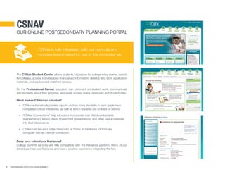 8 Partnering With College Summit
CSNav
Our Online Postsecondary Planning Portal
The CSNav Student Center allows students to prepare for college entry exams, search
for colleges, access individualized financial aid information, develop and store application
materials, and explore well-matched careers.
On the Professional Center educators can comment on student work, communicate
with students about their progress, and easily access online classroom and student data.
What makes CSNav so valuable?
•	 CSNav automatically creates reports on how many students in each grade have
completed critical milestones, as well as which students are on track or behind
•	 “CSNav Connections” help educators incorporate over 150 downloadable
supplementary lesson plans, PowerPoint presentations, and other useful materials
into their classrooms
•	 CSNav can be used in the classroom, at home, in the library, or from any 	
computer with an internet connection
Does your school use Naviance?
College Summit services are fully compatible with the Naviance platform. Many of our
school partners use Naviance and have a positive experience integrating the two.
CSNav is fully integrated with our curricula and
includes lesson plans for use in the computer lab.
 