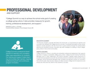 Partnering With College Summit 9
Educator Academy
The Educator Academy, typically held before the school year, is a local training for teachers and
counselors who will teach the College Summit curricula or coordinate the program at their school.
Sessions provide educators with the know-how to guide students through the postsecondary
planning and enrollment process. Educators also learn strategies for building a robust college-
going culture in their school communities.
Onsite Coaching
College Summit is unique in providing job-embedded professional development that supports
educators in forging a sustainable college-going culture. College Summit’s School Partnership
Managers work in close collaboration with partner educators, regularly visiting classrooms to
provide technical assistance and offer tips and best practices in response to each school’s unique
challenges. School Partnership Managers help counselors and teachers connect our curricula to
their school’s goals; help educators design and deliver dynamic College Summit classrooms; and
ensure they have what they need for their students to succeed.
professional development
and support
“College Summit is a way to achieve the school-wide goal of creating
a college-going culture. It also provides measures for growth, 	
training, professional development, and support.”
Nathaniel R. Laney, Jr., Principal
Forestville Military Academy, Prince George’s County, MD
College Summit’s professional devel-
opment for teachers and counselors
helps raise expectations for students.
Our training and support fosters learn-
ing communities that maintain ongoing
professional growth and continuous
program innovation.
 