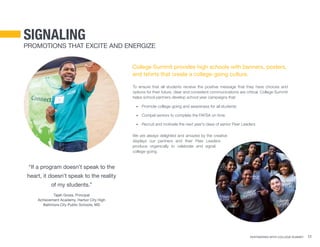 Partnering With College Summit 11
signaling
Promotions that Excite and Energize
College Summit provides high schools with banners, posters,
and tshirts that create a college-going culture.
To ensure that all students receive the positive message that they have choices and
options for their future, clear and consistent communications are critical. College Summit
helps school partners develop school year campaigns that:
•	 Promote college-going and awareness for all students
•	 Compel seniors to complete the FAFSA on time
•	 Recruit and motivate the next year’s class of senior Peer Leaders
We are always delighted and amazed by the creative
displays our partners and their Peer Leaders
produce organically to celebrate and signal
college-going.
“If a program doesn’t speak to the
heart, it doesn’t speak to the reality
of my students.”
Tajah Gross, Principal
Achievement Academy, Harbor City High
Baltimore City Public Schools, MD
 