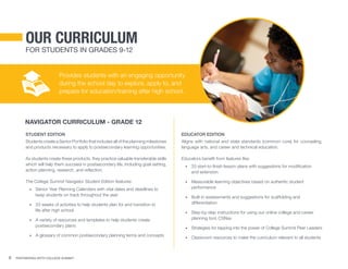 6 Partnering With College Summit
Provides students with an engaging opportunity
during the school day to explore, apply to, and
prepare for education/training after high school.
Student Edition
Students create a Senior Portfolio that includes all of the planning milestones
and products necessary to apply to postsecondary learning opportunities.
As students create these products, they practice valuable transferable skills
which will help them succeed in postsecondary life, including goal-setting,
action planning, research, and reflection.
The College Summit Navigator Student Edition features:
•	 Senior Year Planning Calendars with vital dates and deadlines to
keep students on track throughout the year
•	 33 weeks of activities to help students plan for and transition to 	
life after high school
•	 A variety of resources and templates to help students create
postsecondary plans
•	 A glossary of common postsecondary planning terms and concepts
Educator Edition
Aligns with national and state standards (common core) for counseling,
language arts, and career and technical education.
Educators benefit from features like:
•	 33 start-to-finish lesson plans with suggestions for modification
and extension
•	 Measurable learning objectives based on authentic student
performance
•	 Built-in assessments and suggestions for scaffolding and
differentiation
•	 Step-by-step instructions for using our online college and career
planning tool, CSNav
•	 Strategies for tapping into the power of College Summit Peer Leaders
•	 Classroom resources to make the curriculum relevant to all students
Our curriculum
For Students in Grades 9-12
navigator curriculum - grade 12
 