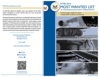 The NTSB Most Wanted List highlights safety issues identified from the NTSB’s
accident investigations to increase awareness about the issues and promote
recommended safety solutions.
The NationalTransportation Safety Board is an independent Federal agency charged
by Congress with investigating every civil aviation accident in the United States and
significant accidents in other modes of transportation - railroad, highway, marine
and pipeline. The NTSB determines the probable cause of the accidents and issues
safetyrecommendationsaimedatpreventingfutureaccidents.Inaddition,theNTSB
carries out special studies concerning transportation safety and coordinates the
resources of the Federal Government and other organizations to provide assistance
to victims and their family members impacted by major transportation disasters.
NationalTransportation Safety Board
490 L’Enfant Plaza S.W.
Washington, DC 20594
202-314-6000
http://www.ntsb.gov/mostwanted
for more information visit:
www.ntsb.gov/mostwanted
@NTSB
#NTSBMWL
NTSB on
NTSB Most Wanted List 2016
www.ntsb.gov/mostwanted
AVIATION
HIGHWAY
MARINE
RAIL
PIPELINE
NTSB 2016
MOST WANTED LIST
OF TRANSPORTATION SAFETY IMPROVEMENTS
Critical changes needed to reduce
transportation accidents and save lives
 
