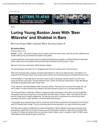 Forward.com
News
Luring Young Boston Jews With 'Beer
Mitzvahs' and Shabbat in Bars
Riverway Project Offers Judaism Where You Least Expect It
By Anthony Weiss
Published August 08, 2014.
BOSTON — (JTA) — One recent Tuesday evening, a group of about two dozen Jews in their 20s and 30s huddled around
wooden tables poring over the text for the week’s Torah portion.
A rabbi prodded them with questions about the petition that Zelophehad’s daughters submitted to Moses to inherit their
father’s estate. Why do they petition at this juncture? Why does Moses refer the question to God?
Members of the group raised hands, offered theories, debated.
The learning session took place not in a synagogue study hall but at a bustling cafe in Harvard Square.
Welcome to Riverway Cafe, a program of Temple Israel of Boston to reach out to millennial Jews. The program is an
outgrowth of the Riverway Project, which brings Jewish events to unconventional settings, like Shabbat services in bars.
At Dive Shabbat, a Friday night service held at the Lizard Lounge in Cambridge, packed crowds turn out for music,
prayer and alcohol consumption, ritual and otherwise. Now 13 years old, Riverway recently held an “Open Bar Mitzvah”
with bottles of specially brewed “beer mitzvah” beer.
“It was awesome,” said Rabbi Matthew Soffer, Riverway’s director. “There was a lot of surprise from people, like, ‘Oh,
that’s Jewish? I thought it would be more awkward.’ But that’s what we’re trying to do, to normalize spiritual life.”
The Riverway Project is emblematic of Boston’s burgeoning Jewish landscape for young Jews, the most sought-after
demographic these days among those concerned about the Jewish future. In Boston, Jews in their 20s and 30s have
become a major focus of Jewish programming: The area has more than 70 organizations are aimed at such Jews,
according to the Boston Jewish federation, Combined Jewish Philanthropies.
“Young adults are an extremely high priority for us because we think that young adults are the opportunity for the future,”
said CJP President Barry Shrage. “If you’re not thinking about the next generation, you might as well shoot yourself.”
CJP offers start-up grants and fellowships to Jewish entrepreneurs. Hebrew College’s Eser program organizes small
study groups in apartments. Gin & Jews combines Jews and drinking with monthly bar nights and the occasional Red
Sox game. For hikers and campers there are two Boston Jewish outdoors clubs. In a program called The MEM, young
adults explore Jewish identity through art workshops.
Luring Young Boston Jews With 'Beer Mitzvahs' and Shabbat i... http://forward.com/articles/203759/luring-young-boston-jews-w...
1 of 2 1/3/15, 5:52 PM
 