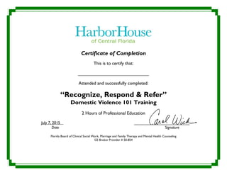 Certificate of Completion
This is to certify that:
________________________________
Attended and successfully completed:
“Recognize, Respond & Refer”
Domestic Violence 101 Training
2 Hours of Professional Education
July 7, 2015 _________________________
Date Signature
Florida Board of Clinical Social Work, Marriage and Family Therapy and Mental Health Counseling
CE Broker Provider # 50-854
Kristin Bayer
 