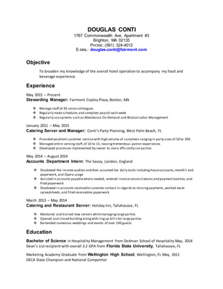 DOUGLAS CONTI
1767 Commonwealth Ave. Apartment #3
Brighton, MA 02135
PHONE: (561) 324-4012
E-MAIL: douglas.conti@fairmont.com
Objective
To broaden my knowledge of the overall hotel operation to accompany my food and
beverage experience.
Experience
May 2015 – Present
Stewarding Manager: Fairmont Copley Plaza, Boston, MA
 Manage staff of 30 union colleagues
 Regularly make schedules and complete payroll each week
 Regularly usesystems such as Attendance On Demand and Watson Labor Management
January 2011 – May 2015
Catering Server and Manager: Conti’s Party Planning, West Palm Beach, FL
 Provided excellent customer servicewith high volume of customers rangingin party sizes of 50 to 300
 Managed entire serving staff,of 10 to 15, leavingtremendous patron experiences
 Developed processes implemented by owner to more efficiently run parties
May 2014 – August 2014
Accounts Department Intern: The Savoy, London, England
 Shadowed the income auditor and then assumed her daily tasks including houseaccounts,month’s end
paperwork, and Opera usage
 Assisted in accounts payablewhere needed, entered invoicereconciliations and payment batches,and
filed paperwork
 Shadowed in accounts receivablecustomer contact in regards to missing payments, worked excel
spreadsheets,and filed receivables paperwork
March 2013 – May 2014
Catering and Restaurant Server: Holiday Inn, Tallahassee, FL
 Mentored and trained new servers whilemanaginglargeparties
 Opened and closed buildingalongwith ringup bill s for largeparties
 Bartended numerous weddings and events of over 100 guests
Education
Bachelor of Science in Hospitality Management from Dedman School of Hospitality May, 2014
Dean’s List recipient with overall 3.2 GPA from Florida State University, Tallahassee, FL
Marketing Academy Graduate from Wellington High School, Wellington, FL May, 2011
DECA State Champion and National Competitor
 