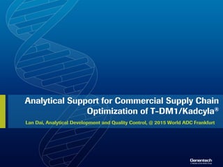 Analytical Support for Commercial Supply Chain
Optimization of T-DM1/Kadcyla®
Lan Dai, Analytical Development and Quality Control, @ 2015 World ADC Frankfurt
 