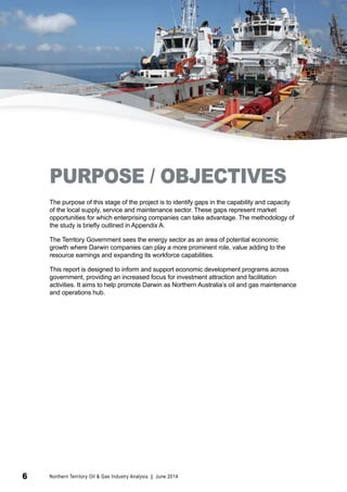 PURPOSE / OBJECTIVES 
The purpose of this stage of the project is to identify gaps in the capability and capacity 
of the local supply, service and maintenance sector. These gaps represent market 
opportunities for which enterprising companies can take advantage. The methodology of 
the study is briefly outlined in Appendix A. 
The Territory Government sees the energy sector as an area of potential economic 
growth where Darwin companies can play a more prominent role, value adding to the 
resource earnings and expanding its workforce capabilities. 
This report is designed to inform and support economic development programs across 
government, providing an increased focus for investment attraction and facilitation 
activities. It aims to help promote Darwin as Northern Australia’s oil and gas maintenance 
and operations hub. 
6 Northern Territory Oil & Gas Industry Analysis | June 2014 
 