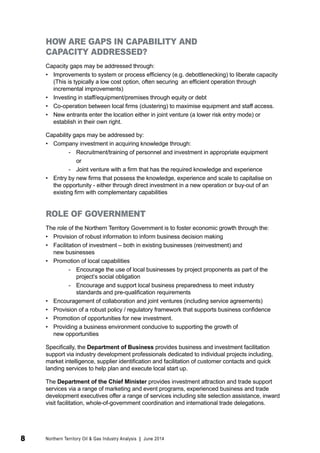 HOW ARE GAPS IN CAPABILITY AND 
CAPACITY ADDRESSED? 
Capacity gaps may be addressed through: 
• Improvements to system or process efficiency (e.g. debottlenecking) to liberate capacity 
(This is typically a low cost option, often securing an efficient operation through 
incremental improvements) 
• Investing in staff/equipment/premises through equity or debt 
• Co-operation between local firms (clustering) to maximise equipment and staff access. 
• New entrants enter the location either in joint venture (a lower risk entry mode) or 
establish in their own right. 
Capability gaps may be addressed by: 
• Company investment in acquiring knowledge through: 
-- Recruitment/training of personnel and investment in appropriate equipment 
or 
-- Joint venture with a firm that has the required knowledge and experience 
• Entry by new firms that possess the knowledge, experience and scale to capitalise on 
the opportunity - either through direct investment in a new operation or buy-out of an 
existing firm with complementary capabilities 
ROLE OF GOVERNMENT 
The role of the Northern Territory Government is to foster economic growth through the: 
• Provision of robust information to inform business decision making 
• Facilitation of investment – both in existing businesses (reinvestment) and 
new businesses 
• Promotion of local capabilities 
-- Encourage the use of local businesses by project proponents as part of the 
project’s social obligation 
-- Encourage and support local business preparedness to meet industry 
standards and pre-qualification requirements 
• Encouragement of collaboration and joint ventures (including service agreements) 
• Provision of a robust policy / regulatory framework that supports business confidence 
• Promotion of opportunities for new investment. 
• Providing a business environment conducive to supporting the growth of 
new opportunities 
Specifically, the Department of Business provides business and investment facilitation 
support via industry development professionals dedicated to individual projects including, 
market intelligence, supplier identification and facilitation of customer contacts and quick 
landing services to help plan and execute local start up. 
The Department of the Chief Minister provides investment attraction and trade support 
services via a range of marketing and event programs, experienced business and trade 
development executives offer a range of services including site selection assistance, inward 
visit facilitation, whole-of-government coordination and international trade delegations. 
8 Northern Territory Oil & Gas Industry Analysis | June 2014 
 