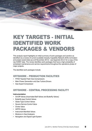 KEY TARGETS - INITIAL 
IDENTIFIED WORK 
PACKAGES & VENDORS 
This analysis report highlights an initial summary of work packages and vendors as 
identified via a review of current available Industry Capability Network (ICN) nomination 
and project award data (as at 8 November 2013) - see Appendix B & C for a copy of the 
raw ICNNT data. The review identifies work packages that have a high probability of 
scheduled maintenance and service requirements throughout the operations phase of 
major projects. 
The identified work packages include: 
OFFSHORE – PRODUCTION FACILITIES 
• FPSO Topside Flash Gas Compressors 
• Main Power Generation and Gas Turbine Drivers 
• Gas Export Compressor 
OFFSHORE – CENTRAL PROCESSING FACILITY 
Instrumentation 
• On/Off Valves (Automated Ball Valves and Butterfly Valves) 
• Butterfly type Control Valves 
• Globe Type Control Valves 
• Severe Service Control Valve 
• Choke Valve 
• HIPPS Valves 
• Instrument Manifold Valves 
• Moisture in Gas Analysers 
• Navigation and Signal Light System 
June 2014 | Northern Territory Oil & Gas Industry Analysis 9 
 