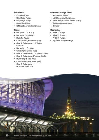 Mechanical 
• Firewater Pump 
• Centrifugal Pumps 
• Diaphragm Pump 
• Diesel Centrifuge 
• Off Gas Recovery Compressor 
Piping 
• Ball Valve (1.5” ~ 24”) 
• Ball Valve (24” above) 
• Butterfly Valves 
• Check Valve (Horizontal Type) 
• Gate & Globe Valve (1.5” Below 
CS&SS) 
• Ball Valve (1.5” below) 
• Check Valve (Swing Type) 
• Gate & Globe Valve (1.5” Below, Cu-ni) 
• Gate & Globe Valve (2” above, Cu-Ni) 
• Hub Clamp & Seal Ring 
• Check Valve (Dual Plate Type) 
• Gate & Globe Valve 
(2” above, CS & SS) 
Offshore – Ichthys FPSO 
• Vent Vapour Blower 
• VOC Recovery Compressor 
• Valve remote control system (VRC) 
• Single rotor screw pump 
• Thruster 
Mechanical 
• API 610 Pumps 
• API 675 Pumps 
• API 674 Pumps 
• Hydraulic Pump Package 
10 Northern Territory Oil & Gas Industry Analysis | June 2014 
 