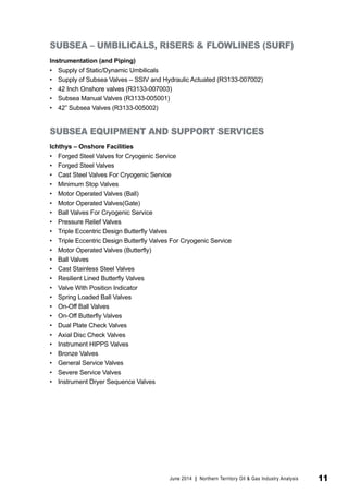 SUBSEA – UMBILICALS, RISERS & FLOWLINES (SURF) 
Instrumentation (and Piping) 
• Supply of Static/Dynamic Umbilicals 
• Supply of Subsea Valves – SSIV and Hydraulic Actuated (R3133-007002) 
• 42 Inch Onshore valves (R3133-007003) 
• Subsea Manual Valves (R3133-005001) 
• 42” Subsea Valves (R3133-005002) 
SUBSEA EQUIPMENT AND SUPPORT SERVICES 
Ichthys – Onshore Facilities 
• Forged Steel Valves for Cryogenic Service 
• Forged Steel Valves 
• Cast Steel Valves For Cryogenic Service 
• Minimum Stop Valves 
• Motor Operated Valves (Ball) 
• Motor Operated Valves(Gate) 
• Ball Valves For Cryogenic Service 
• Pressure Relief Valves 
• Triple Eccentric Design Butterfly Valves 
• Triple Eccentric Design Butterfly Valves For Cryogenic Service 
• Motor Operated Valves (Butterfly) 
• Ball Valves 
• Cast Stainless Steel Valves 
• Resilient Lined Butterfly Valves 
• Valve With Position Indicator 
• Spring Loaded Ball Valves 
• On-Off Ball Valves 
• On-Off Butterfly Valves 
• Dual Plate Check Valves 
• Axial Disc Check Valves 
• Instrument HIPPS Valves 
• Bronze Valves 
• General Service Valves 
• Severe Service Valves 
• Instrument Dryer Sequence Valves 
June 2014 | Northern Territory Oil & Gas Industry Analysis 11 
 