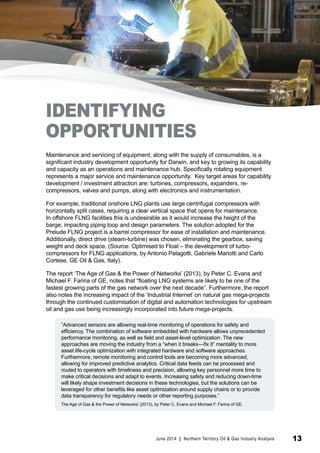 IDENTIFYING 
OPPORTUNITIES 
Maintenance and servicing of equipment, along with the supply of consumables, is a 
significant industry development opportunity for Darwin, and key to growing its capability 
and capacity as an operations and maintenance hub. Specifically rotating equipment 
represents a major service and maintenance opportunity. Key target areas for capability 
development / investment attraction are: turbines, compressors, expanders, re-compressors, 
valves and pumps, along with electronics and instrumentation. 
For example, traditional onshore LNG plants use large centrifugal compressors with 
horizontally split cases, requiring a clear vertical space that opens for maintenance. 
In offshore FLNG facilities this is undesirable as it would increase the height of the 
barge, impacting piping loop and design parameters. The solution adopted for the 
Prelude FLNG project is a barrel compressor for ease of installation and maintenance. 
Additionally, direct drive (steam-turbine) was chosen, eliminating the gearbox, saving 
weight and deck space, (Source: Optimised to Float – the development of turbo-compressors 
for FLNG applications, by Antonio Pelagotti, Gabriele Mariotti and Carlo 
Cortese, GE Oil & Gas, Italy). 
The report ‘The Age of Gas & the Power of Networks’ (2013), by Peter C. Evans and 
Michael F. Farina of GE, notes that “floating LNG systems are likely to be one of the 
fastest growing parts of the gas network over the next decade”. Furthermore, the report 
also notes the increasing impact of the ‘Industrial Internet’ on natural gas mega-projects 
through the continued customisation of digital and automation technologies for upstream 
oil and gas use being increasingly incorporated into future mega-projects. 
“Advanced sensors are allowing real-time monitoring of operations for safety and 
efficiency. The combination of software embedded with hardware allows unprecedented 
performance monitoring, as well as field and asset-level optimization. The new 
approaches are moving the industry from a “when it breaks—fix it” mentality to more 
asset life-cycle optimization with integrated hardware and software approaches. 
Furthermore, remote monitoring and control tools are becoming more advanced, 
allowing for improved predictive analytics. Critical data feeds can be processed and 
routed to operators with timeliness and precision, allowing key personnel more time to 
make critical decisions and adapt to events. Increasing safety and reducing down-time 
will likely shape investment decisions in these technologies, but the solutions can be 
leveraged for other benefits like asset optimization around supply chains or to provide 
data transparency for regulatory needs or other reporting purposes.” 
The Age of Gas & the Power of Networks’ (2013), by Peter C. Evans and Michael F. Farina of GE. 
June 2014 | Northern Territory Oil & Gas Industry Analysis 13 
 
