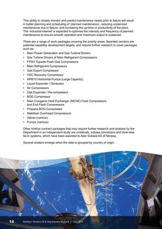 This ability to closely monitor and predict maintenance needs prior to failure will result 
in better planning and scheduling of ‘planned maintenance’, reducing unplanned 
maintenance due to failure, and increasing the up-time or productivity of the plant. 
The ‘industrial internet’ is expected to optimise the intensity and frequency of planned 
maintenance to ensure smooth operation and maximum output is sustained. 
There are a range of work packages covering the priority areas. Awarded vendors are 
potential capability development targets, and require further research to cover packages 
such as: 
• Main Power Generation and Gas Turbine Drivers 
• Gas Turbine Drivers of Main Refrigerant Compressors 
• FPSO Topside Flash Gas Compressors 
• Main Refrigerant Compressors 
• Gas Export Compressor 
• VOC Recovery Compressor 
• API610 Horizontal Pumps (Large Capacity) 
• Liquid Expander / Generator 
• Air Compressors 
• Gas Expander / Re-compressor 
• BOG Compressor 
• Main Cryogenic Heat Exchanger (MCHE) Feed Compressors 
and End Flash Compressors 
• Propane BOG Compressor 
• Stabiliser Overhead Compressors 
• Valves (various) 
• Pumps (various) 
Other Ichthys contract packages that may require further research and analysis by the 
Department in an independent study are umbilicals, subsea connectors and diver-less 
tie-in systems, which have been awarded to Aker Subsea AS of Norway. 
Several clusters emerge when the data is grouped by country of origin. 
14 Northern Territory Oil & Gas Industry Analysis | June 2014 
 