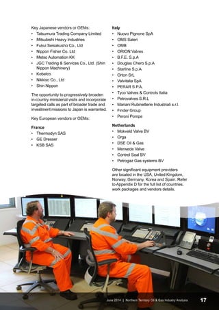 Key Japanese vendors or OEMs: 
• Tatsumura Trading Company Limited 
• Mitsubishi Heavy Industries 
• Fukui Seisakusho Co., Ltd 
• Nippon Fisher Co. Ltd 
• Metso Automation KK 
• JGC Trading & Services Co., Ltd. (Shin 
Nippon Machinery) 
• Kobelco 
• Nikkiso Co., Ltd 
• Shin Nippon 
The opportunity to progressively broaden 
in-country ministerial visits and incorporate 
targeted calls as part of broader trade and 
investment missions to Japan is warranted. 
Key European vendors or OEMs: 
France 
• Thermodyn SAS 
• GE Dresser 
• KSB SAS 
Italy 
• Nuovo Pignone SpA 
• OMS Saleri 
• OMB 
• ORION Valves 
• B.F.E. S.p.A 
• Douglas Chero S.p.A 
• Starline S.p.A 
• Orton SrL 
• Valvitalia SpA 
• PERAR S.P.A. 
• Tyco Valves & Controls Italia 
• Petrovalves S.R.L 
• Mariani Rubinetterie Industriali s.r.l. 
• Finder Group 
• Peroni Pompe 
Netherlands 
• Mokveld Valve BV 
• Orga 
• DSE Oil & Gas 
• Merwede Valve 
• Control Seal BV 
• Petrogaz Gas systems BV 
Other significant equipment providers 
are located in the USA, United Kingdom, 
Norway, Germany, Korea and Spain. Refer 
to Appendix D for the full list of countries, 
work packages and vendors details. 
June 2014 | Northern Territory Oil & Gas Industry Analysis 17 
 