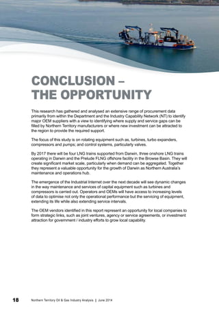 CONCLUSION – 
THE OPPORTUNITY 
This research has gathered and analysed an extensive range of procurement data 
primarily from within the Department and the Industry Capability Network (NT) to identify 
major OEM suppliers with a view to identifying where supply and service gaps can be 
filled by Northern Territory manufacturers or where new investment can be attracted to 
the region to provide the required support. 
The focus of this study is on rotating equipment such as, turbines, turbo expanders, 
compressors and pumps; and control systems, particularly valves. 
By 2017 there will be four LNG trains supported from Darwin, three onshore LNG trains 
operating in Darwin and the Prelude FLNG offshore facility in the Browse Basin. They will 
create significant market scale, particularly when demand can be aggregated. Together 
they represent a valuable opportunity for the growth of Darwin as Northern Australia’s 
maintenance and operations hub. 
The emergence of the Industrial Internet over the next decade will see dynamic changes 
in the way maintenance and services of capital equipment such as turbines and 
compressors is carried out. Operators and OEMs will have access to increasing levels 
of data to optimise not only the operational performance but the servicing of equipment, 
extending its life while also extending service intervals. 
The OEM vendors identified in this report represent an opportunity for local companies to 
form strategic links, such as joint ventures, agency or service agreements, or investment 
attraction for government / industry efforts to grow local capability. 
18 Northern Territory Oil & Gas Industry Analysis | June 2014 
 