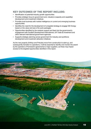 KEY OUTCOMES OF THE REPORT INCLUDE: 
• Identification of potential industry growth opportunities 
• Provides strategic focus to government and, industry’s (capacity and capability) 
development and investment initiatives 
• Provides local business with market intelligence on current and emerging business 
opportunities 
• Identifies the need for the development of a targeted strategy to engage GE Energy 
based on the value and size of its work packages 
• Opportunities identified by the analysis support and feed into the government’s 
engagement with Scottish Development International, UK Trade & Investment and 
other relevant international government agencies 
• Supports strategic planning across government for industry and workforce 
development and investment attraction initiatives 
As the new projects (Ichthys and Prelude) move from construction to start-up, and 
subsequently transition to operations, it will be essential to identify and monitor the award 
by the operators of framework agreements to major suppliers, as these may impact 
access to the targeted opportunities identified in this report. 
June 2014 | Northern Territory Oil & Gas Industry Analysis 19 
 