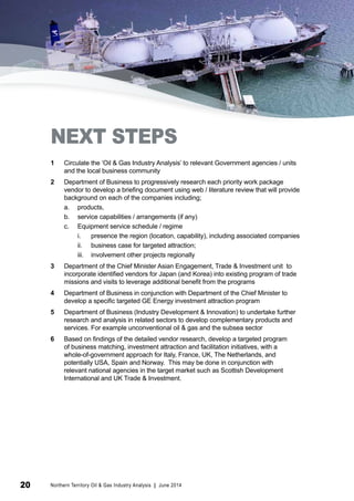 NEXT STEPS 
1 Circulate the ‘Oil & Gas Industry Analysis’ to relevant Government agencies / units 
and the local business community 
2 Department of Business to progressively research each priority work package 
vendor to develop a briefing document using web / literature review that will provide 
background on each of the companies including; 
a. products, 
b. service capabilities / arrangements (if any) 
c. Equipment service schedule / regime 
i. presence the region (location, capability), including associated companies 
ii. business case for targeted attraction; 
iii. involvement other projects regionally 
3 Department of the Chief Minister Asian Engagement, Trade & Investment unit to 
incorporate identified vendors for Japan (and Korea) into existing program of trade 
missions and visits to leverage additional benefit from the programs 
4 Department of Business in conjunction with Department of the Chief Minister to 
develop a specific targeted GE Energy investment attraction program 
5 Department of Business (Industry Development & Innovation) to undertake further 
research and analysis in related sectors to develop complementary products and 
services. For example unconventional oil & gas and the subsea sector 
6 Based on findings of the detailed vendor research, develop a targeted program 
of business matching, investment attraction and facilitation initiatives, with a 
whole-of-government approach for Italy, France, UK, The Netherlands, and 
potentially USA, Spain and Norway. This may be done in conjunction with 
relevant national agencies in the target market such as Scottish Development 
International and UK Trade & Investment. 
20 Northern Territory Oil & Gas Industry Analysis | June 2014 
 