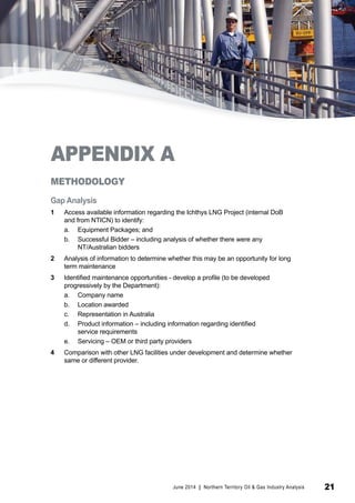 APPENDIX A 
METHODOLOGY 
Gap Analysis 
1 Access available information regarding the Ichthys LNG Project (internal DoB 
and from NTICN) to identify: 
a. Equipment Packages; and 
b. Successful Bidder – including analysis of whether there were any 
NT/Australian bidders 
2 Analysis of information to determine whether this may be an opportunity for long 
term maintenance 
3 Identified maintenance opportunities - develop a profile (to be developed 
progressively by the Department): 
a. Company name 
b. Location awarded 
c. Representation in Australia 
d. Product information – including information regarding identified 
service requirements 
e. Servicing – OEM or third party providers 
4 Comparison with other LNG facilities under development and determine whether 
same or different provider. 
June 2014 | Northern Territory Oil & Gas Industry Analysis 21 
 