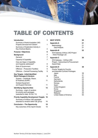 TABLE OF CONTENTS 
Introduction 1 
Summary of North Australian LNG 
Projects serviced from Darwin 1 
Summary of Exploration Activity in 
Key Onshore Basins 4 
Purpose / Objectives 6 
Background 7 
Demand 7 
Capacity & Capability 7 
How are Gaps in Capability 
and Capacity addressed? 8 
Role of Government 8 
Offshore – Production Facilities 9 
Offshore – Central Processing Facility 9 
Key Targets - Initial Identified 
Work Packages & Vendors 9 
Subsea – Umbilicals, Risers 
& Flowlines (SURF) 11 
Subsea Equipment 
and Support Services 11 
Identifying Opportunities 13 
Summary - origin of vendors 
for priority work packages 
(awarded to date: 30 Oct ‘13) 15 
Priority Capability Development Targets 16 
Summary of Ichthys LNG packages 
awarded to vendors within GE group 16 
Conclusion – The Opportunity 18 
Key outcomes of the report include: 19 
NEXT STEPS 20 
Appendix A 21 
Methodology 21 
Gap Analysis 21 
Appendix B 22 
ICN Gateway Ichthys LNG Project 
- Work Package List 
Appendix C 26 
ICN Gateway – Ichthys LNG 
Project - Subcontract & Procurement 
Award Data 
Appendix D 38 
Priority Targets by Country 
and Awarded Contract Packages 
Japan 38 
Italy 41 
France 43 
Germany 44 
Netherlands 44 
Norway 45 
Spain 46 
United Kingdom 46 
Korea 48 
Singapore 49 
Malaysia 49 
United States of America 50 
Northern Territory Oil & Gas Industry Analysis | June 2014 
 