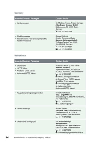 Germany 
Awarded Contract Packages Contact details 
• Air Compressors Mr. Matthias Krause, Project Manager 
Atlas Copco Energas GmbH 
Schlehenweb 15, 50999 Koeln, 
Germany 
+49 223 965 0674 
• BOG Compressor 
• Main Cryogenic Heat Exchanger (MCHE) 
Feed Compressors 
Deborah Schmitz 
Director Commercial Sales 
Siemens Aktiengesellschaft 
Wolfgang-Reuter-Platz 47053 
DULSBURG, Germany 
+49 203 605 4637 
+49 173 518 2035 
Netherlands 
Awarded Contract Packages Contact details 
• Choke Valve 
• HIPPS Valves 
• Axial Disc Check Valves 
• Instrument HIPPS Valves 
Mr. Khairul Anuar (Choke Valve) 
Mokveld Valve BV 
Nijverheidsstraat 67, PO Box 227, 
NL-2800, AE Gouda, The Netherlands 
+60 32 080 0097 
khairul.anuar@mokveld.com 
Mr. Edward Yong (HIPPS Valves) 
(Axial Disc Check Valves) 
edward.yong@mokveld.com 
Mr. Williem-Jan Nuis 
(Instrument HIPPS Valves) 
• Navigation and Signal Light System Mr. Arthur Olsthoorn 
Orga - Orga Offshore 
Strickledeweg 13, 3125 AT SCHIEDAM, 
The Netherlands 
+31 10 208 5566 
a.olsthoorn@orga.nl 
• Diesel Centrifuge Richard Keijser 
DSE Oil & Gas (The Netherlands) 
Flemingstraat 38, NL-1704 SL 
Heerhugowaard, The Netherlands 
+31 72 576 5720 
• Check Valve (Swing Type) Dirk Arie Markesteijn 
Merwede Valve 
Helling 53371 EZ HARDINXVELD 
GIESSENDAM, The Netherlands 
+31 18 467 7870 
damarkesteijn@merwedevalve.nl 
44 Northern Territory Oil & Gas Industry Analysis | June 2014 
 