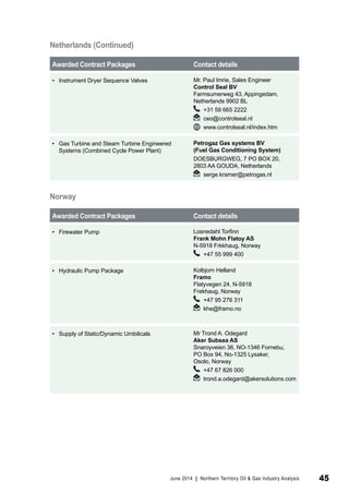 Awarded Contract Packages Contact details 
• Instrument Dryer Sequence Valves Mr. Paul Imrie, Sales Engineer 
Control Seal BV 
Farmsumerweg 43, Appingedam, 
Netherlands 9902 BL 
+31 59 665 2222 
ceo@controlseal.nl 
www.controlseal.nl/index.htm 
• Gas Turbine and Steam Turbine Engineered 
Systems (Combined Cycle Power Plant) 
Petrogaz Gas systems BV 
(Fuel Gas Conditioning System) 
DOESBURGWEG, 7 PO BOX 20, 
2803 AA GOUDA, Netherlands 
serge.kramer@petrogas.nl 
Norway 
Awarded Contract Packages Contact details 
• Firewater Pump Losnedahl Torfinn 
Frank Mohn Flatoy AS 
N-5918 Frkkhaug, Norway 
+47 55 999 400 
• Hydraulic Pump Package Kolbjorn Helland 
Framo 
Flatyvegen 24, N-5918 
Frekhaug, Norway 
+47 95 276 311 
khe@framo.no 
• Supply of Static/Dynamic Umbilicals Mr Trond A. Odegard 
Aker Subsea AS 
Snaroyveien 36, NO-1346 Fornebu, 
PO Box 94, No-1325 Lysaker, 
Osolo, Norway 
+47 67 826 000 
trond.a.odegard@akersolutions.com 
Netherlands (Continued) 
June 2014 | Northern Territory Oil & Gas Industry Analysis 45 
 