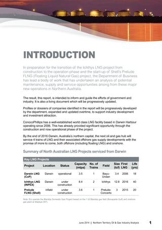 INTRODUCTION 
In preparation for the transition of the Ichthys LNG project from 
construction to the operation phase and the start-up of Shell’s Prelude 
FLNG (Floating Liquid Natural Gas) project, the Department of Business 
has lead a body of work that has undertaken an analysis of potential 
maintenance, supply and service opportunities arising from these major 
new operations in Northern Australia. 
The result, this report, is intended to inform and guide the efforts of government and 
industry. It is also a living document which will be progressively updated. 
Profiles or dossiers of companies identified in the report will be progressively developed 
by the department, expanded and updated overtime, to support industry development 
and investment attraction. 
ConocoPhillips has a well-established world class LNG facility based in Darwin Harbour 
operating since 2006. This has already provided significant opportunity through the 
construction and now operational phase of the project. 
By the end of 2016 Darwin, Australia’s northern capital, the next oil and gas hub will 
service 4 trains of LNG and their associated offshore gas supply developments with the 
promise of more to come, both offshore (including floating LNG) and onshore. 
Summary of North Australian LNG Projects serviced from Darwin 
Key LNG Projects 
Project Location Status Capacity 
(mtpa) 
No. of 
Trains Field Size 
(tcf) 
First 
LNG 
Life 
(yrs) 
Darwin LNG 
(CoP) 
Darwin operational 3.5 1 Bayu- 
Undan 
3.4 2006 18 
Ichthys LNG 
(INPEX) 
Darwin under 
construction 
8.4 2 Ichthys 12.8 2016 40 
Prelude 
FLNG (Shell) 
infield under 
construction 
3.6 1 Prelude- 
Concerto 
3 2015 20 
Note: Eni operate the Blacktip Domestic Gas Project based on the 1 tcf Blacktip gas field (Bonaparte Gulf) and onshore 
gas plant at Wadeye (NT). 
June 2014 | Northern Territory Oil & Gas Industry Analysis 1 
 