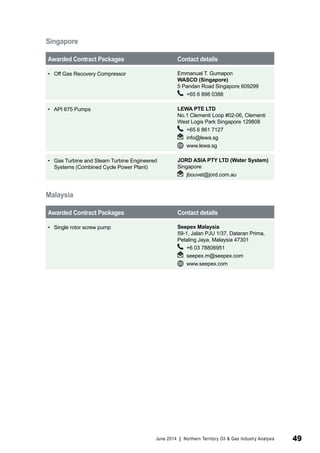 Singapore 
Awarded Contract Packages Contact details 
• Off Gas Recovery Compressor Emmanuel T. Gumapon 
WASCO (Singapore) 
5 Pandan Road Singapore 609299 
+65 6 898 0388 
• API 675 Pumps LEWA PTE LTD 
No.1 Clementi Loop #02-06, Clementi 
West Logis Park Singapore 129808 
+65 6 861 7127 
info@lewa.sg 
www.lewa.sg 
• Gas Turbine and Steam Turbine Engineered 
Systems (Combined Cycle Power Plant) 
JORD ASIA PTY LTD (Water System) 
Singapore 
jbouvet@jord.com.au 
Malaysia 
Awarded Contract Packages Contact details 
• Single rotor screw pump Seepex Malaysia 
59-1, Jalan PJU 1/37, Dataran Prima, 
Petaling Jaya, Malaysia 47301 
+6 03 78806951 
seepex.m@seepex.com 
www.seepex.com 
June 2014 | Northern Territory Oil & Gas Industry Analysis 49 
 
