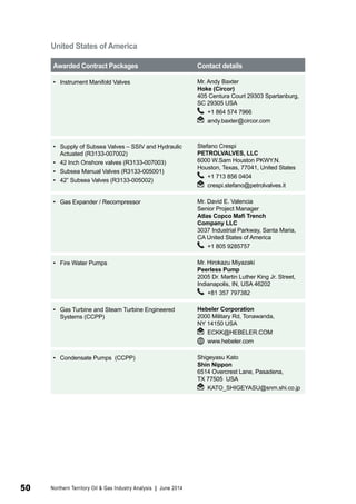 United States of America 
Awarded Contract Packages Contact details 
• Instrument Manifold Valves Mr. Andy Baxter 
Hoke (Circor) 
405 Centura Court 29303 Spartanburg, 
SC 29305 USA 
+1 864 574 7966 
andy.baxter@circor.com 
• Supply of Subsea Valves – SSIV and Hydraulic 
Actuated (R3133-007002) 
• 42 Inch Onshore valves (R3133-007003) 
• Subsea Manual Valves (R3133-005001) 
• 42” Subsea Valves (R3133-005002) 
Stefano Crespi 
PETROLVALVES, LLC 
6000 W.Sam Houston PKWY.N. 
Houston, Texas, 77041, United States 
+1 713 856 0404 
crespi.stefano@petrolvalves.it 
• Gas Expander / Recompressor Mr. David E. Valencia 
Senior Project Manager 
Atlas Copco Mafi Trench 
Company LLC 
3037 Industrial Parkway, Santa Maria, 
CA United States of America 
+1 805 9285757 
• Fire Water Pumps Mr. Hirokazu Miyazaki 
Peerless Pump 
2005 Dr. Martin Luther King Jr. Street, 
Indianapolis, IN, USA 46202 
+81 357 797382 
• Gas Turbine and Steam Turbine Engineered 
Systems (CCPP) 
Hebeler Corporation 
2000 Military Rd, Tonawanda, 
NY 14150 USA 
ECKK@HEBELER.COM 
www.hebeler.com 
• Condensate Pumps (CCPP) Shigeyasu Kato 
Shin Nippon 
6514 Overcrest Lane, Pasadena, 
TX 77505 USA 
KATO_SHIGEYASU@snm.shi.co.jp 
50 Northern Territory Oil & Gas Industry Analysis | June 2014 
 