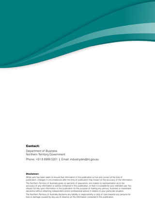 Contact: 
Department of Business 
Northern Territory Government 
Phone: +61 8 8999 5201 | Email: industrydev@nt.gov.au 
Disclaimer: 
While care has been taken to ensure that information in this publication is true and correct at the time of 
publication, changes in circumstances after the time of publication may impact on the accuracy of the information. 
The Northern Territory of Australia gives no warranty of assurance, and makes no representation as to the 
accuracy of any information or advice contained in this publication, or that it is suitable for your intended use. You 
should not rely upon information in this publication for the purpose of making any serious, business or investment 
decisions without obtaining independent and/or professional advice in relation to your particular situation. 
The Northern Territory of Australia disclaims any liability or responsibility or duty of care towards any persons for 
loss or damage caused by any use of reliance on the information contained in this publication. 
 