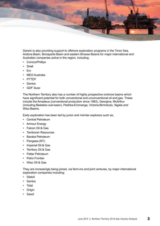 © Tourism NT 
Darwin is also providing support to offshore exploration programs in the Timor Sea, 
Arafura Basin, Bonaparte Basin and eastern Browse Basins for major international and 
Australian companies active in the region, including; 
• ConocoPhillips 
• Shell 
• Eni 
• MEO Australia 
• PTTEP 
• Santos 
• GDF Suez 
The Northern Territory also has a number of highly prospective onshore basins which 
have significant potential for both conventional and unconventional oil and gas. These 
include the Amadeus (conventional production since 1983), Georgina, McArthur 
(including Beetaloo sub-basin), Pedirka-Eromanga, Victoria-Birrindudu, Ngalia and 
Wiso Basins. 
Early exploration has been led by junior and mid-tier explorers such as; 
• Central Petroleum 
• Armour Energy 
• Falcon Oil & Gas 
• Tamboran Resources 
• Baraka Petroleum 
• Pangaea (NT) 
• Imperial Oil & Gas 
• Territory Oil & Gas 
• Paltar Petroleum 
• Petro Frontier 
• Wiso Oil & Gas 
They are increasingly being joined, via farm-ins and joint ventures, by major international 
exploration companies including; 
• Statoil 
• Santos 
• Total 
• Origin 
• Sasol 
June 2014 | Northern Territory Oil & Gas Industry Analysis 3 
 