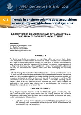 CURRENT TRENDS IN ONSHORE SEISMIC DATA ACQUISITION: A
CASE STUDY ON CABLE-FREE NODAL SYSTEMS
Nabeel Yassi
Geokinetics (Australasia) Pty Ltd
601 Curtain Avenue East
Pinkenba Queensland 4008
Nabeel.Yassi@geokinetics.com
INTRODUCTION
The desire to conduct onshore seismic surveys without cables has been an elusive dream
since the dawn of seismic exploration. Since the late 1970s, seismic surveys were conducted
with cabled multi-channel acquisition systems. As the number of required channels steadily
grew, a fundamental restriction appeared with hundreds of kilometres of line cables deployed
on the ground. Seismic surveys within rugged terrain—across rivers, steep cliffs, urban areas,
culturally and environmentally sensitive zones—were both challenging and logistically
complex.
Modern technology has made different cable-free solutions practical for land seismic crews.
The main concern associated with cable-free nodal systems relates to whether the units are
working according to specifications during data acquisition. Quality controlled acquisition was
considered applicable to cabled systems only as data is monitored in real time. This
functionality is not readily available with nodal systems. Some nodal recording systems
claimed a level of two way communication for near real time quality control, however, the
applicability of these systems is yet to be the norm for standard surveys due to restrictions in
data transfer bandwidth and nodal battery life.
DATA QUALITY CONTROL
During the past five years more than twenty five 2D/3D nodal system seismic surveys were
conducted in Australia. The acquired seismic data met industry standards and proved the
equivalent to cable based data recordings, via the implementation of adaptable field quality
control practices during data acquisition:
 Up to three levels of instrument testing at the nodal field setup stage to ensure units
are operating within specifications prior to acquisition. Nodal instrument tests are
equivalent to cable instrument tests.
 