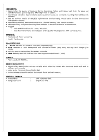 HIGHLIGHTS:
 Looked after the queries of Customer Service Executives, Tellers and Inbound call Centre for sales and
collections related queries regarding different products of Citibank.
 Coordinated with other departments to resolve customer issues and complaints regarding their liabilities with
the bank.
 Led the activities related to PDC/ECS replenishment and forwarding rollover cases to sales and backend
operations accordingly.
 Prepared the monthly, weekly and daily MIS for customer handling, cash handled by tellers.
 Led the training, hiring and motivating team members to utilize the maximum of their services.
 Bagged:
– Best Performance Secured Loans – May 2006.
– Best Team Performance Secured Loans for the Quarter July-September 2006 (across country).
TRAINING:
 Cash and Anti Money Laundering.
 Quality Maintenance.
QUALIFICATIONS
 2 B.Com: Bachelor of Commerce from Delhi University (2003)
 CCM: Certificate in Credit Management from Institute of Bankers (Hong Kong) issue by EIBFS, Sharjah (Feb
2015)
 Certified Real Estate Brokers (DREI-RERA), Dubai UAE
 MBA: Awaiting result for Final Sem from Sam Higginbottoms University (India).
IT FORTE
 Well versed with MS Office.
BEYOND CURRICULUM
 Looked after several extra-curriculur activitie which helped to interact with numerous people and work in
different environments.
 Acted as the Prominent Player of Volley Ball.
 Pro-actively participated in various Dramatics & Social Welfare Programs.
PERSONAL DETAILS
 Date of Birth : 14th September 1981
 Languages Known : English and Hindi
 