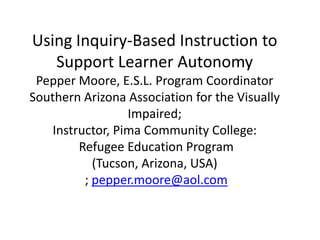 Using Inquiry-Based Instruction to
Support Learner Autonomy
Pepper Moore, E.S.L. Program Coordinator
Southern Arizona Association for the Visually
Impaired;
Instructor, Pima Community College:
Refugee Education Program
(Tucson, Arizona, USA)
; pepper.moore@aol.com
 